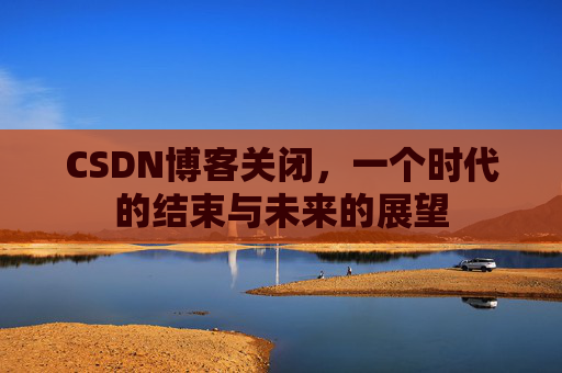 CSDN博客关闭，一个时代的结束与未来的展望